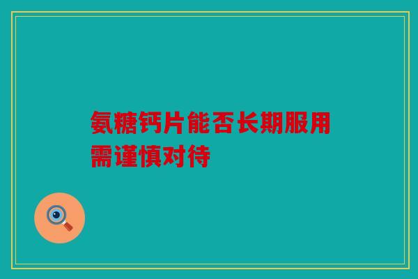 氨糖钙片能否长期服用需谨慎对待