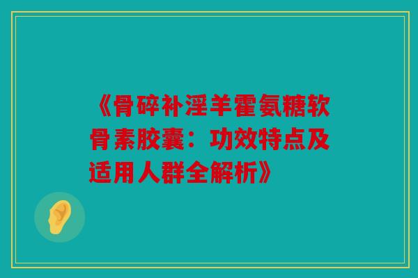《骨碎补淫羊霍氨糖软骨素胶囊：功效特点及适用人群全解析》