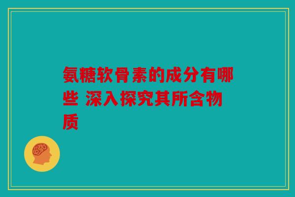 氨糖软骨素的成分有哪些 深入探究其所含物质