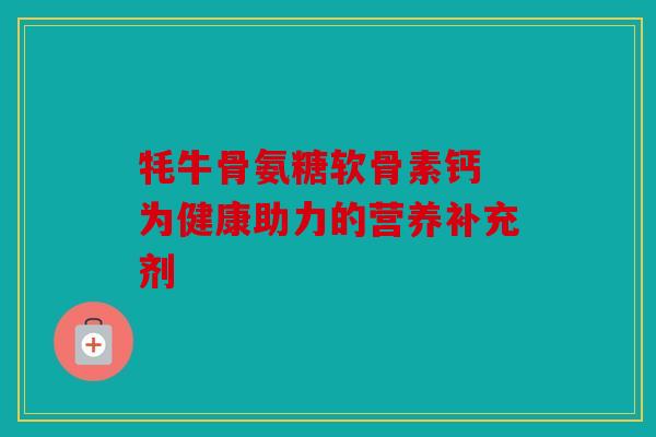牦牛骨氨糖软骨素钙 为健康助力的营养补充剂