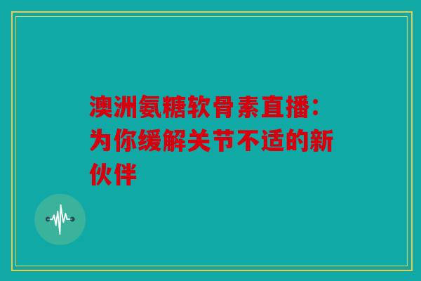 澳洲氨糖软骨素直播：为你缓解关节不适的新伙伴