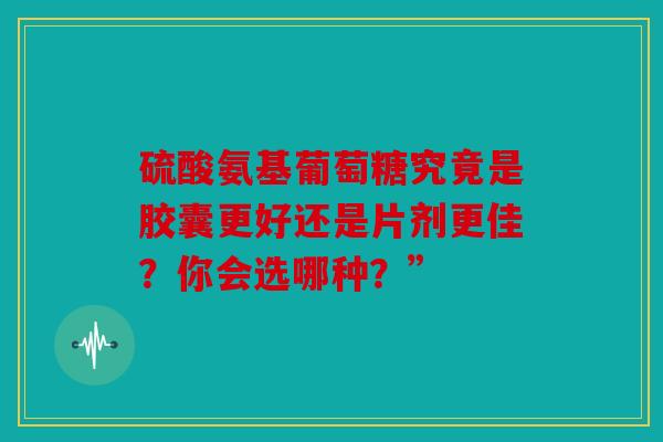 硫酸氨基葡萄糖究竟是胶囊更好还是片剂更佳？你会选哪种？”