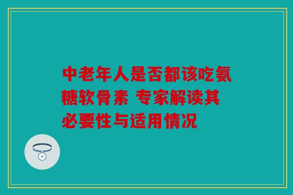 中老年人是否都该吃氨糖软骨素 专家解读其必要性与适用情况