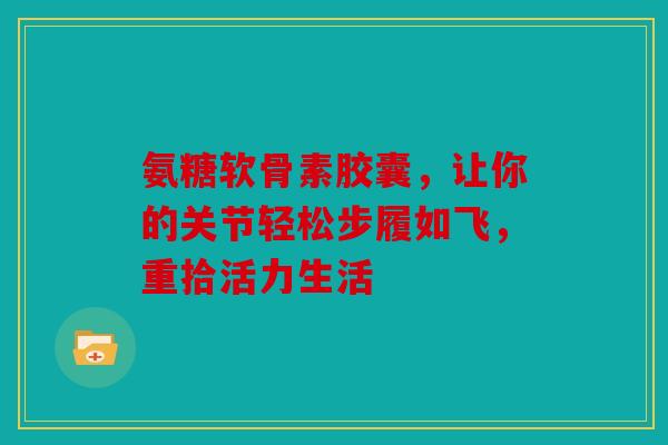 氨糖软骨素胶囊，让你的关节轻松步履如飞，重拾活力生活