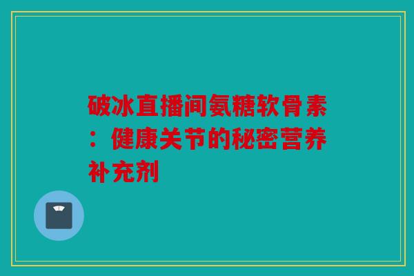 破冰直播间氨糖软骨素：健康关节的秘密营养补充剂