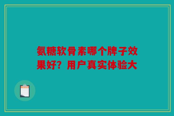氨糖软骨素哪个牌子效果好？用户真实体验大