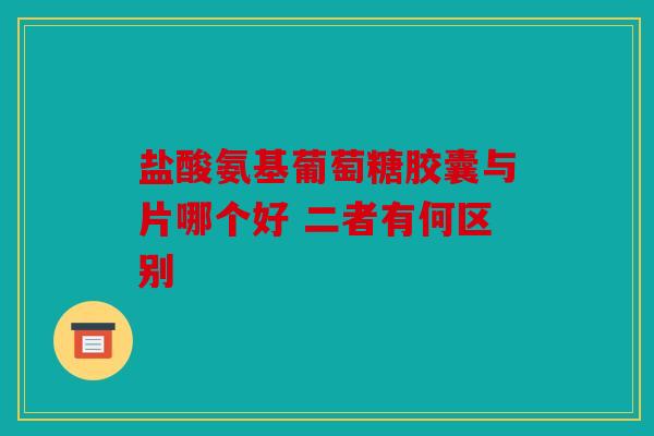 盐酸氨基葡萄糖胶囊与片哪个好 二者有何区别