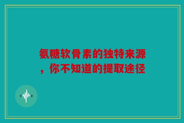 氨糖软骨素的独特来源，你不知道的提取途径
