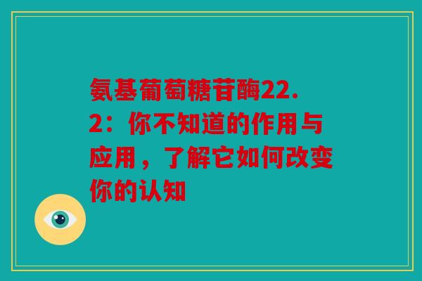 氨基葡萄糖苷酶22.2：你不知道的作用与应用，了解它如何改变你的认知