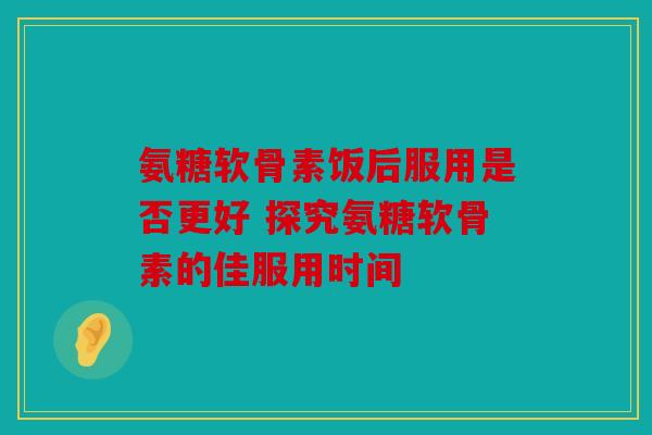 氨糖软骨素饭后服用是否更好 探究氨糖软骨素的佳服用时间