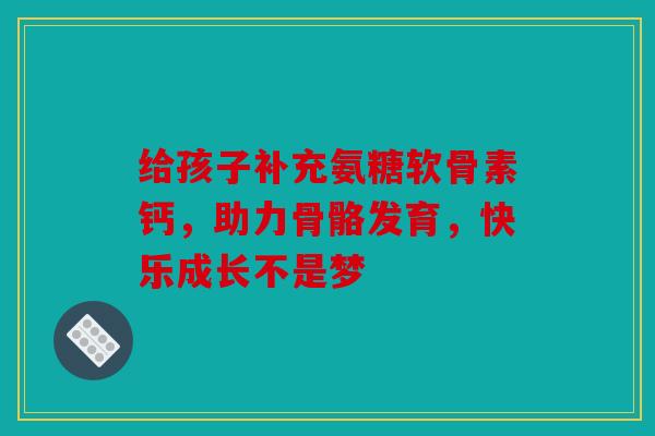 给孩子补充氨糖软骨素钙，助力骨骼发育，快乐成长不是梦