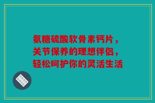氨糖硫酸软骨素钙片，关节保养的理想伴侣，轻松呵护你的灵活生活