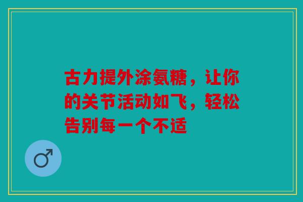古力提外涂氨糖，让你的关节活动如飞，轻松告别每一个不适