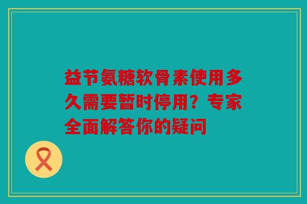 益节氨糖软骨素使用多久需要暂时停用？专家全面解答你的疑问