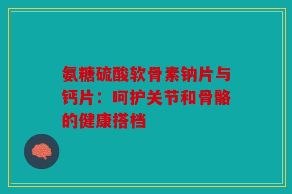 氨糖硫酸软骨素钠片与钙片：呵护关节和骨骼的健康搭档