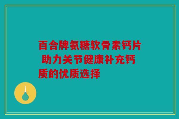百合牌氨糖软骨素钙片 助力关节健康补充钙质的优质选择