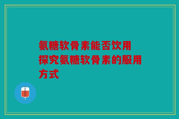 氨糖软骨素能否饮用 探究氨糖软骨素的服用方式