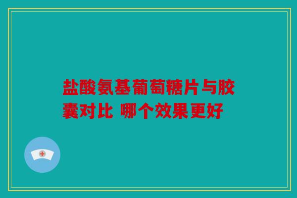 盐酸氨基葡萄糖片与胶囊对比 哪个效果更好