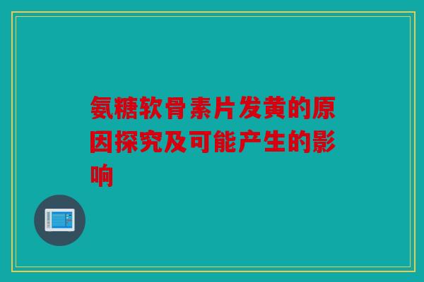 氨糖软骨素片发黄的原因探究及可能产生的影响