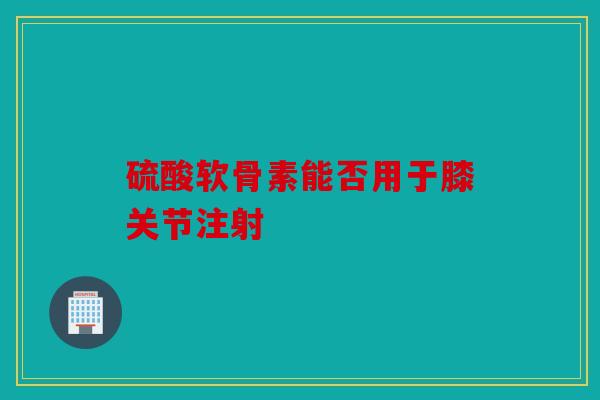 硫酸软骨素能否用于膝关节注射