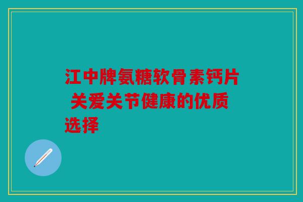 江中牌氨糖软骨素钙片 关爱关节健康的优质选择