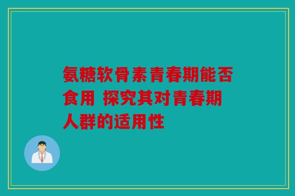 氨糖软骨素青春期能否食用 探究其对青春期人群的适用性