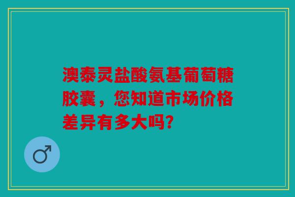 澳泰灵盐酸氨基葡萄糖胶囊，您知道市场价格差异有多大吗？