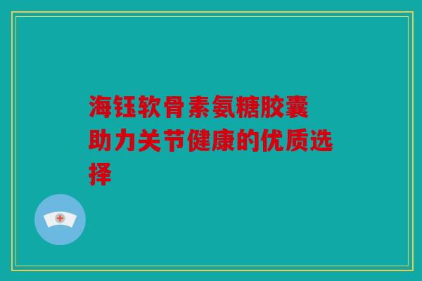 海钰软骨素氨糖胶囊 助力关节健康的优质选择