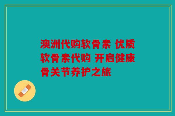 澳洲代购软骨素 优质软骨素代购 开启健康骨关节养护之旅