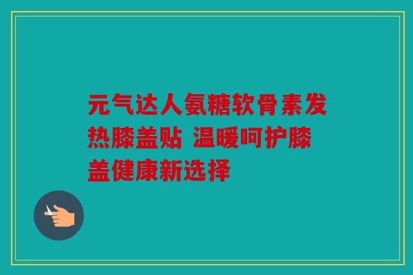 元气达人氨糖软骨素发热膝盖贴 温暖呵护膝盖健康新选择