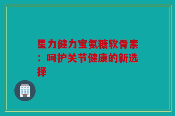 星力健力宝氨糖软骨素：呵护关节健康的新选择