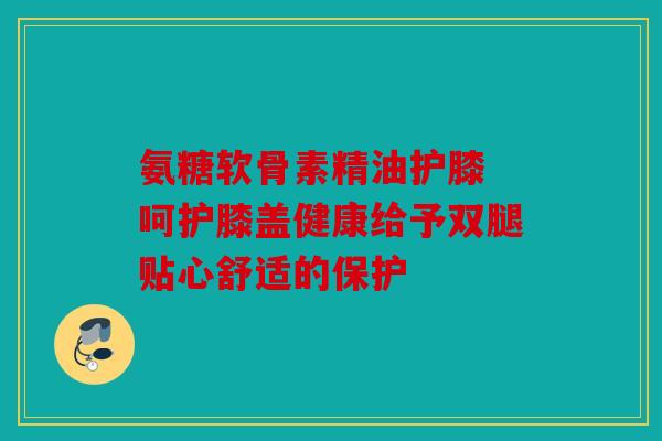 氨糖软骨素精油护膝 呵护膝盖健康给予双腿贴心舒适的保护
