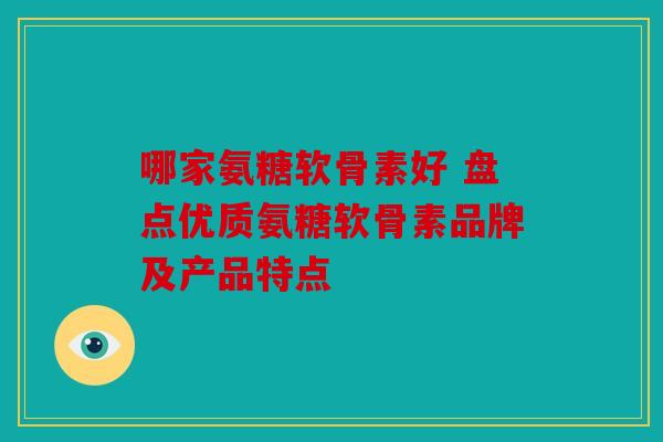 哪家氨糖软骨素好 盘点优质氨糖软骨素品牌及产品特点