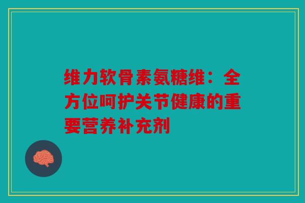 维力软骨素氨糖维：全方位呵护关节健康的重要营养补充剂