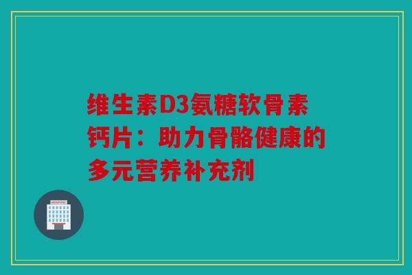 维生素D3氨糖软骨素钙片：助力骨骼健康的多元营养补充剂