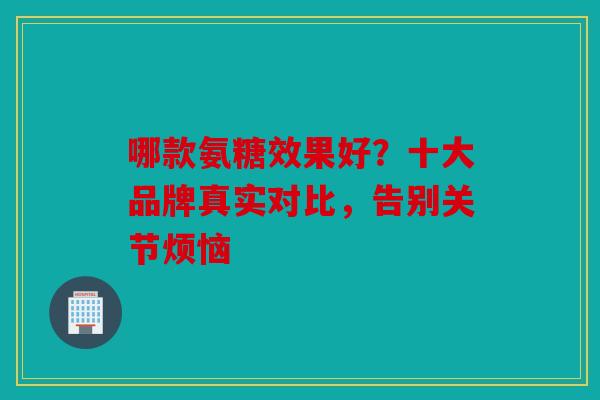 哪款氨糖效果好？十大品牌真实对比，告别关节烦恼