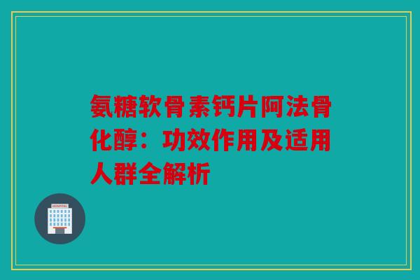 氨糖软骨素钙片阿法骨化醇：功效作用及适用人群全解析
