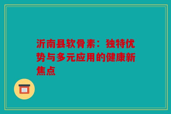 沂南县软骨素：独特优势与多元应用的健康新焦点