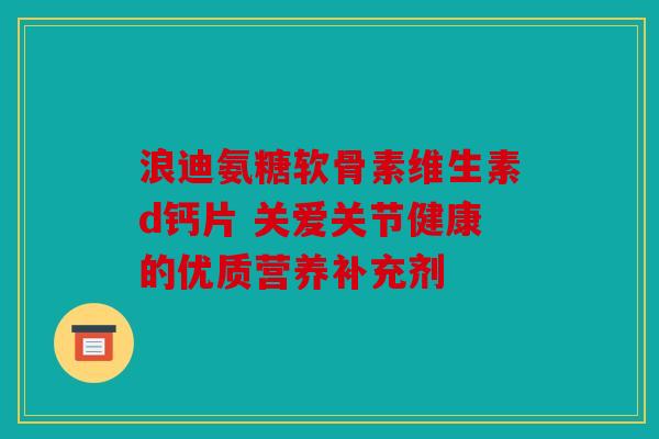 浪迪氨糖软骨素维生素d钙片 关爱关节健康的优质营养补充剂
