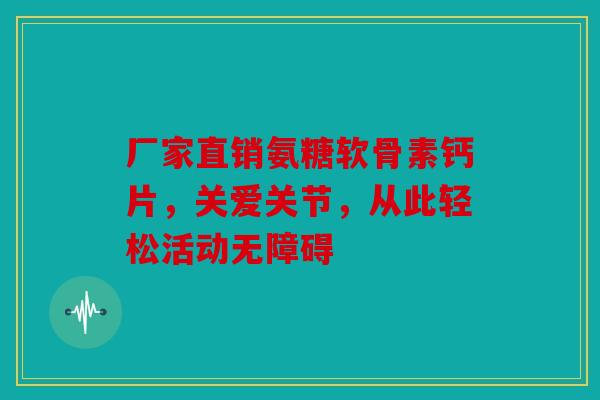 厂家直销氨糖软骨素钙片，关爱关节，从此轻松活动无障碍