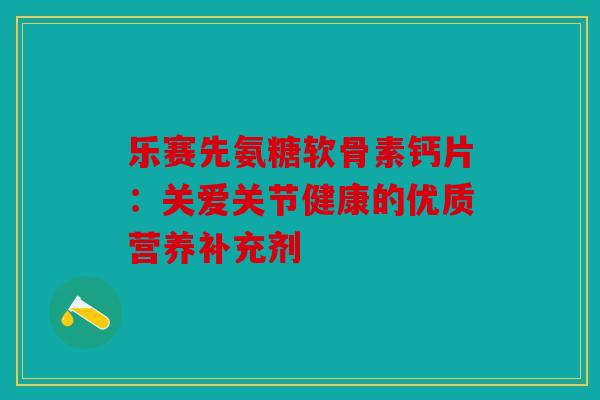 乐赛先氨糖软骨素钙片：关爱关节健康的优质营养补充剂