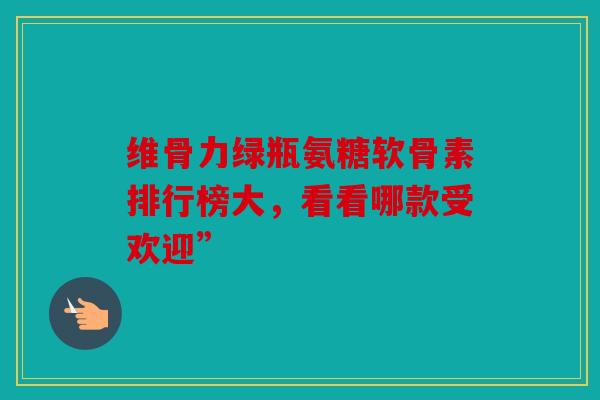 维骨力绿瓶氨糖软骨素排行榜大，看看哪款受欢迎”