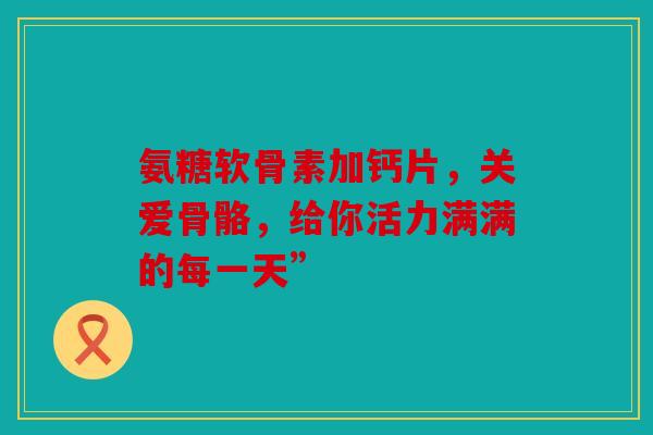 氨糖软骨素加钙片，关爱骨骼，给你活力满满的每一天”