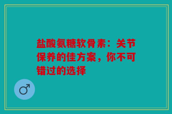 盐酸氨糖软骨素：关节保养的佳方案，你不可错过的选择
