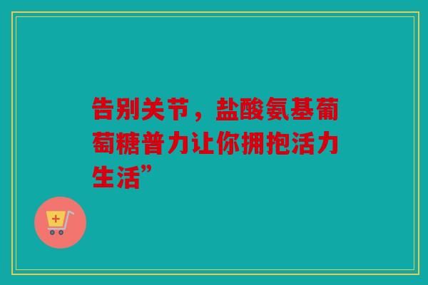 告别关节，盐酸氨基葡萄糖普力让你拥抱活力生活”