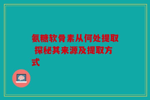 氨糖软骨素从何处提取 探秘其来源及提取方式