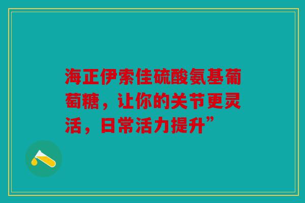 海正伊索佳硫酸氨基葡萄糖，让你的关节更灵活，日常活力提升”