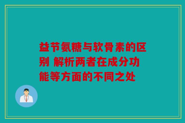 益节氨糖与软骨素的区别 解析两者在成分功能等方面的不同之处