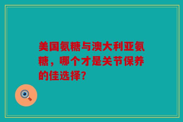 美国氨糖与澳大利亚氨糖，哪个才是关节保养的佳选择？