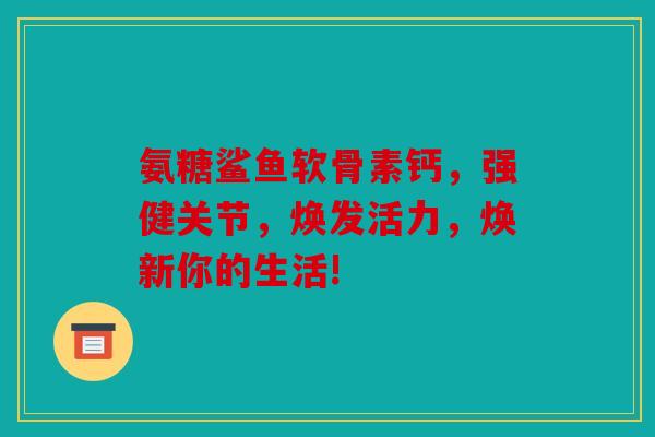 氨糖鲨鱼软骨素钙，强健关节，焕发活力，焕新你的生活!